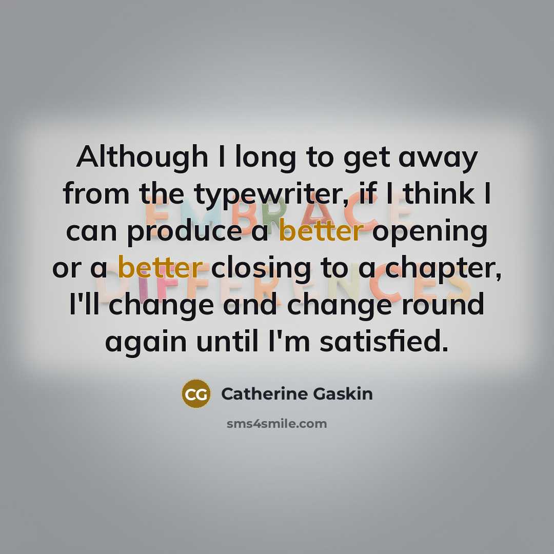 “Although I long to get away from the typewriter, if I think I can produce a better opening or a better closing to a chapter, I'll change and change round again until I'm satisfied.” quote by Catherine Gaskin
