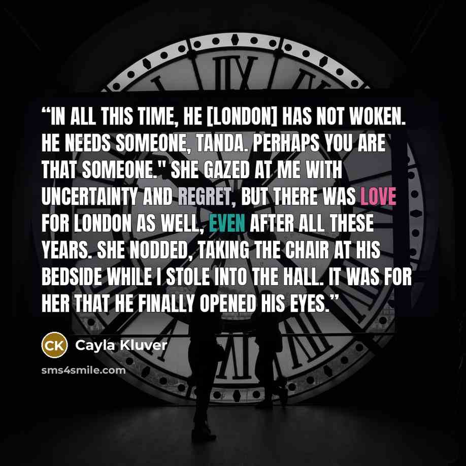 “In all this time, he [London] has not woken. He needs someone, Tanda. Perhaps you are that someone." She gazed at me with uncertainty and regret, but there was love for London as well, even after all these years. She nodded, taking the chair at his bedside while I stole into the hall. It was for…” quote by Cayla Kluver
