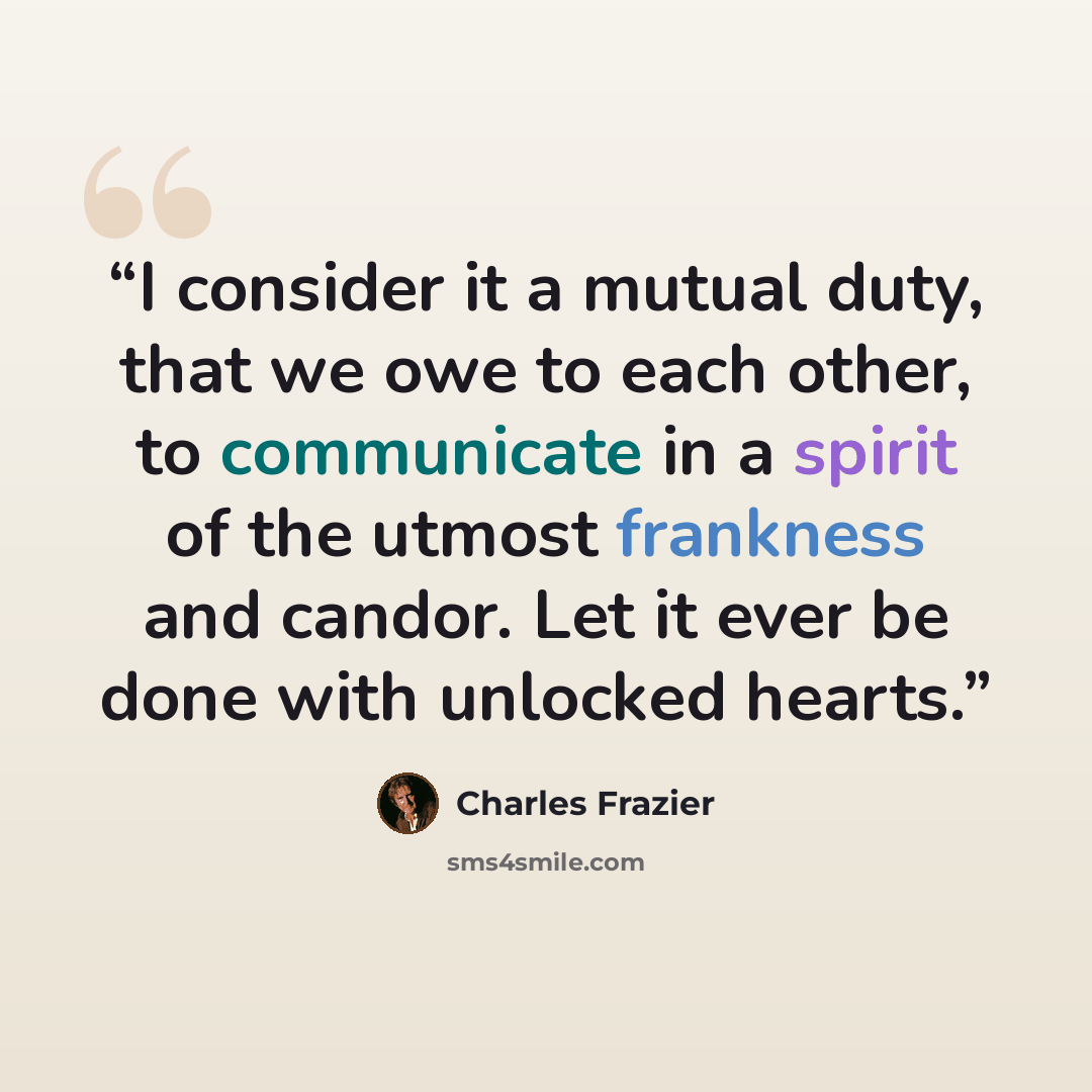 “I consider it a mutual duty, that we owe to each other, to communicate in a spirit of the utmost frankness and candor. Let it ever be done with unlocked hearts.” quote by Charles Frazier