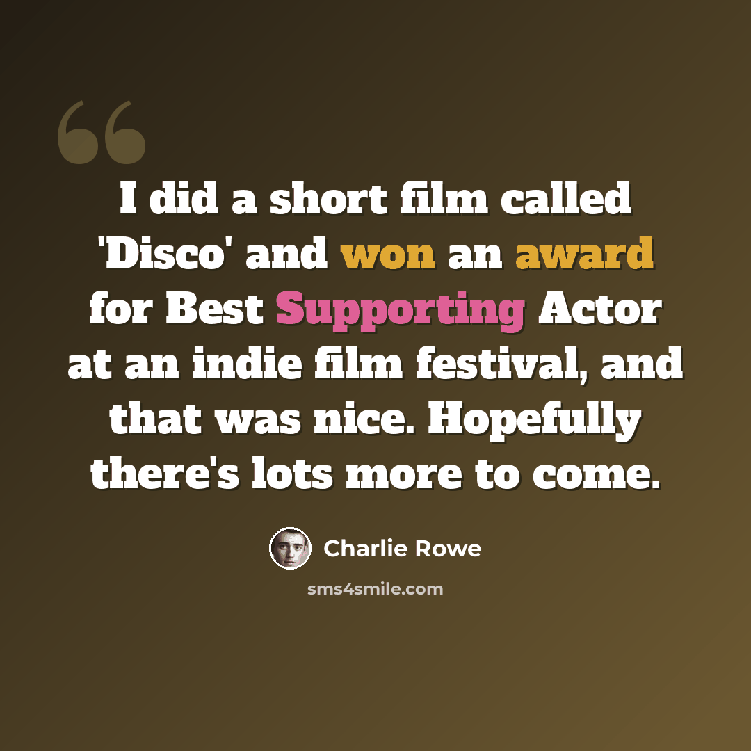 “I did a short film called 'Disco' and won an award for Best Supporting Actor at an indie film festival, and that was nice. Hopefully there's lots more to come.” quote by Charlie Rowe