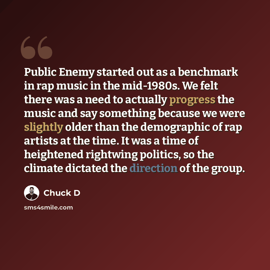 “Public Enemy started out as a benchmark in rap music in the mid-1980s. We felt there was a need to actually progress the music and say something because we were slightly older than the demographic of rap artists at the time. It was a time of heightened rightwing politics, so the climate dictated…” quote by Chuck D