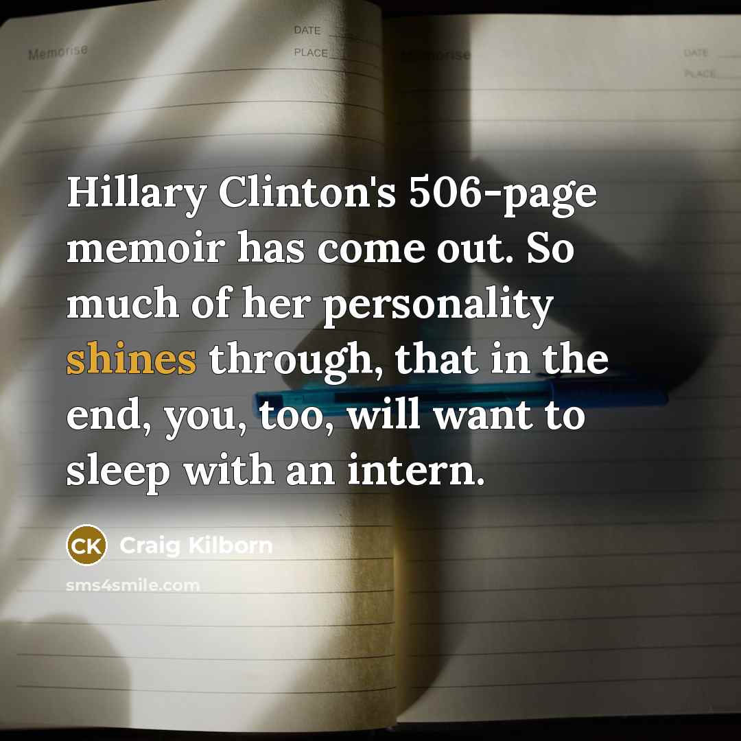 “Hillary Clinton's 506-page memoir has come out. So much of her personality shines through, that in the end, you, too, will want to sleep with an intern.” quote by Craig Kilborn