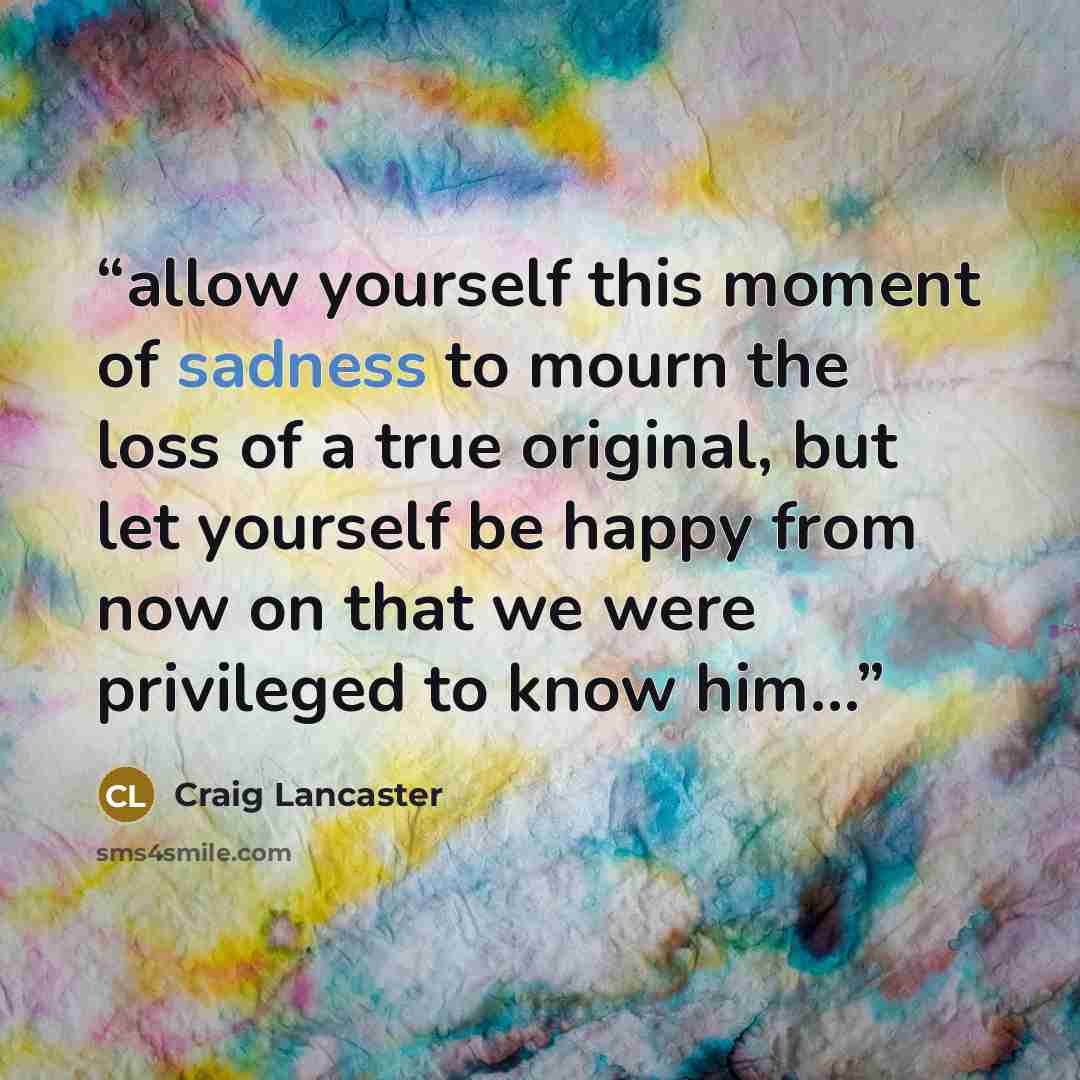 “allow yourself this moment of sadness to mourn the loss of a true original, but let yourself be happy from now on that we were privileged to know him…” quote by Craig Lancaster