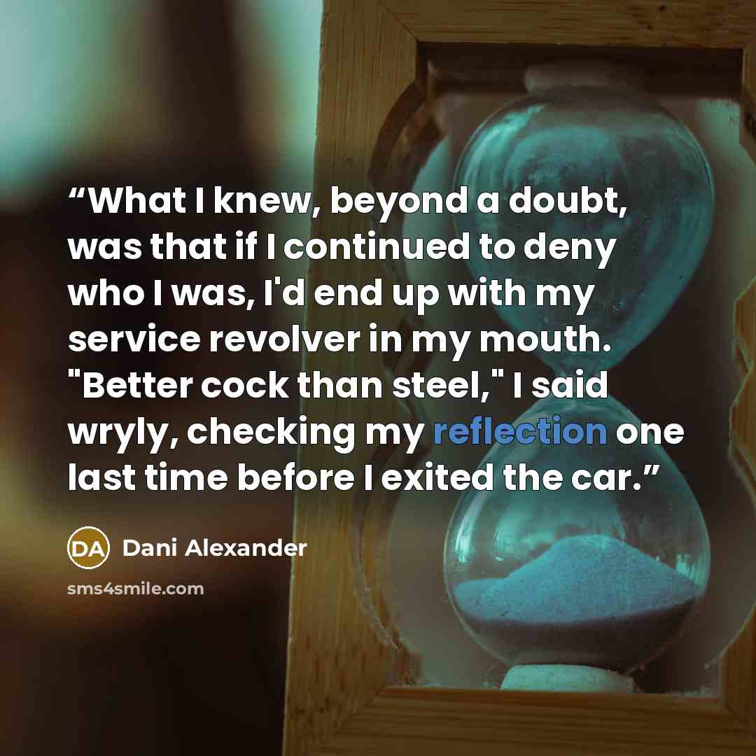“What I knew, beyond a doubt, was that if I continued to deny who I was, I'd end up with my service revolver in my mouth. "Better cock than steel," I said wryly, checking my reflection one last time before I exited the car.” quote by Dani Alexander