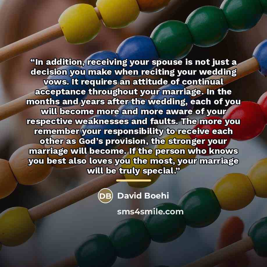“In addition, receiving your spouse is not just a decision you make when reciting your wedding vows. It requires an attitude of continual acceptance throughout your marriage. In the months and years after the wedding, each of you will become more and more aware of your respective weaknesses and…” quote by David Boehi