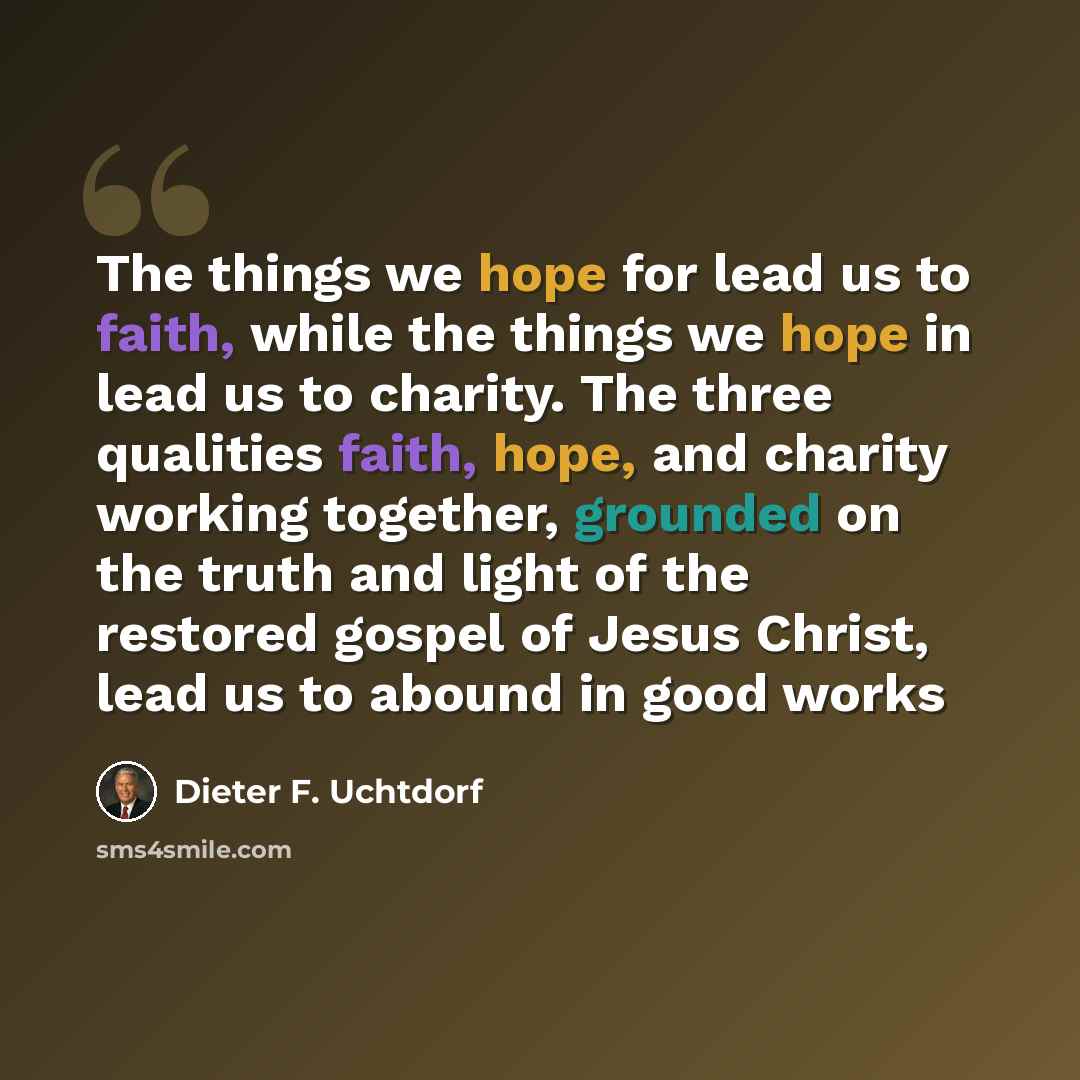 “The things we hope for lead us to faith, while the things we hope in lead us to charity. The three qualities faith, hope, and charity working together, grounded on the truth and light of the restored gospel of Jesus Christ, lead us to abound in good works” quote by Dieter F. Uchtdorf