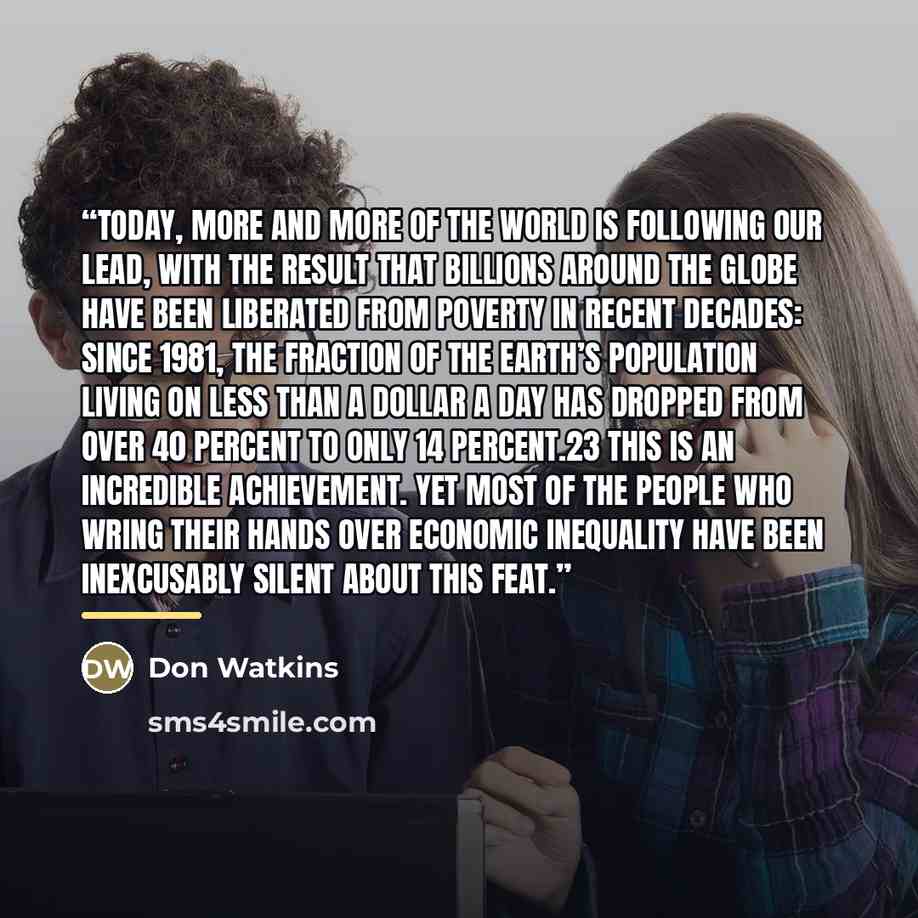 “Today, more and more of the world is following our lead, with the result that billions around the globe have been liberated from poverty in recent decades: since 1981, the fraction of the earth’s population living on less than a dollar a day has dropped from over 40 percent to only 14 percent.23…” quote by Don Watkins