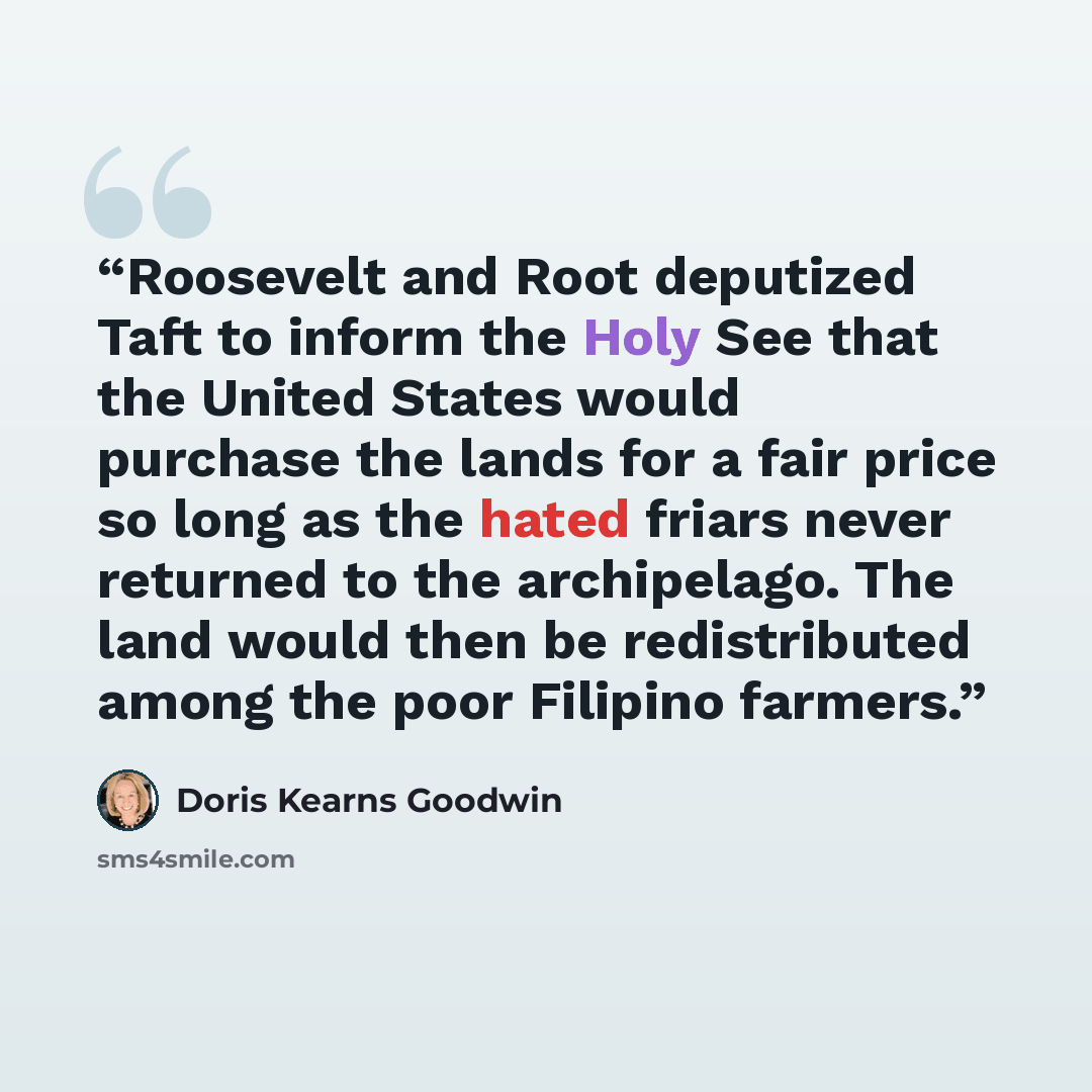 “Roosevelt and Root deputized Taft to inform the Holy See that the United States would purchase the lands for a fair price so long as the hated friars never returned to the archipelago. The land would then be redistributed among the poor Filipino farmers.” quote by Doris Kearns Goodwin