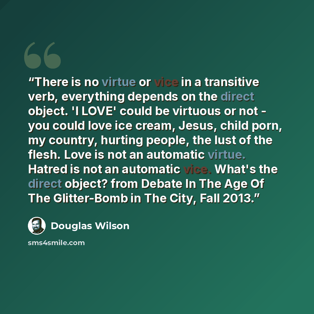 “There is no virtue or vice in a transitive verb, everything depends on the direct object. 'I LOVE' could be virtuous or not - you could love ice cream, Jesus, child porn, my country, hurting people, the lust of the flesh. Love is not an automatic virtue. Hatred is not an automatic vice. What's the…” quote by Douglas Wilson