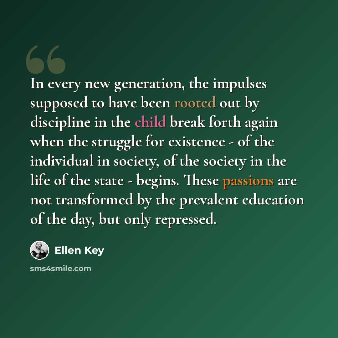 “In every new generation, the impulses supposed to have been rooted out by discipline in the child break forth again when the struggle for existence - of the individual in society, of the society in the life of the state - begins. These passions are not transformed by the prevalent education of the…” quote by Ellen Key