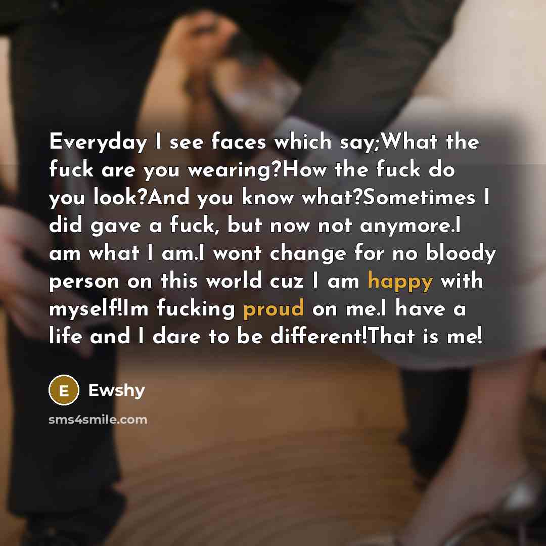 “Everyday I see faces which say;What the fuck are you wearing?How the fuck do you look?And you know what?Sometimes I did gave a fuck, but now not anymore.I am what I am.I wont change for no bloody person on this world cuz I am happy with myself!Im fucking proud on me.I have a life and I dare to be…” quote by Ewshy