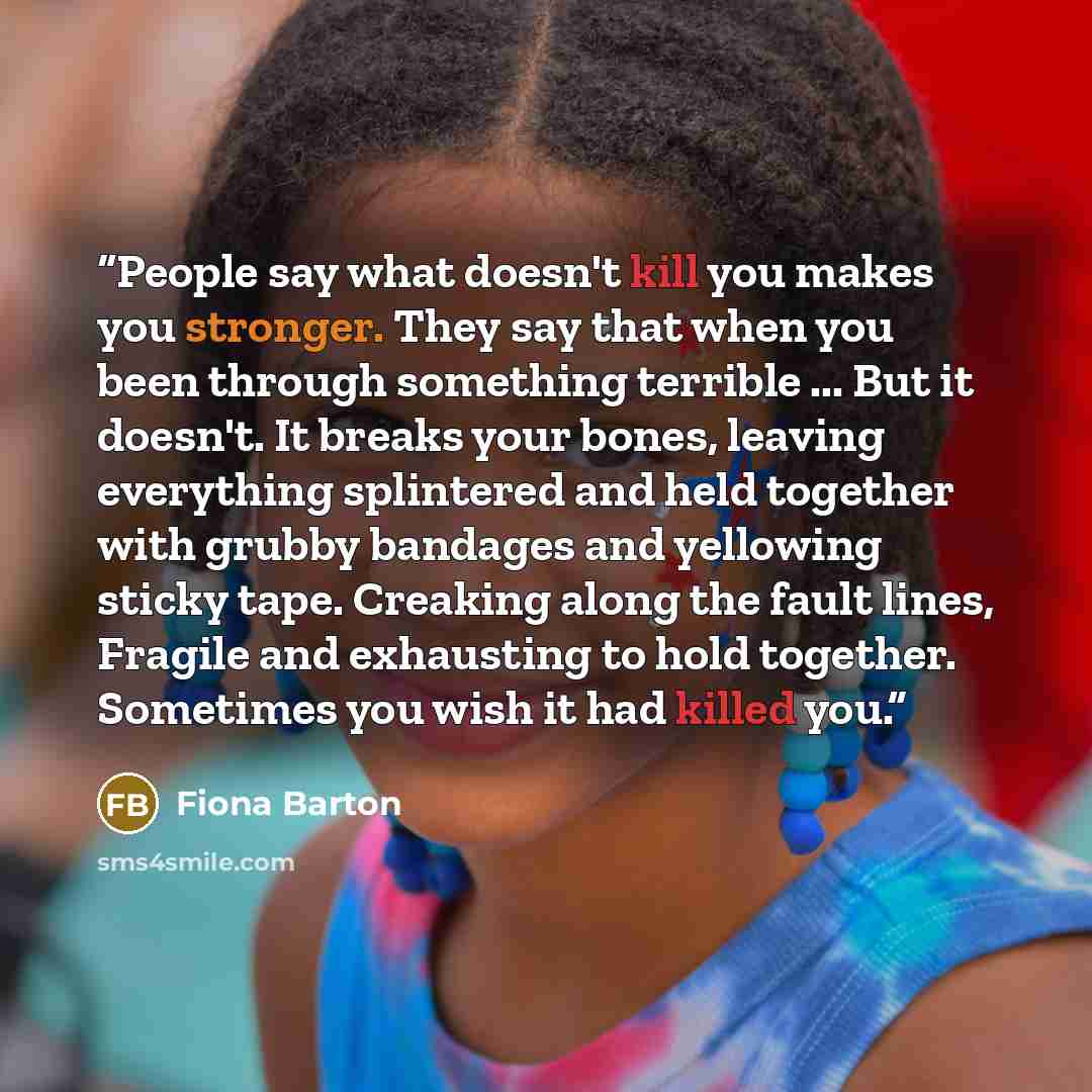 “People say what doesn't kill you makes you stronger. They say that when you been through something terrible ... But it doesn't. It breaks your bones, leaving everything splintered and held together with grubby bandages and yellowing sticky tape. Creaking along the fault lines, Fragile and…” quote by Fiona Barton