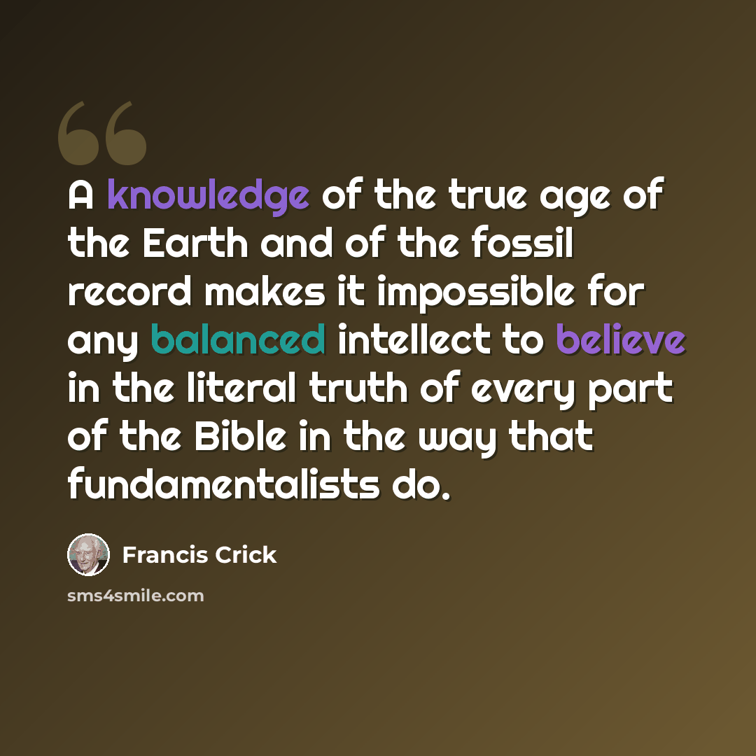 “A knowledge of the true age of the Earth and of the fossil record makes it impossible for any balanced intellect to believe in the literal truth of every part of the Bible in the way that fundamentalists do.” quote by Francis Crick