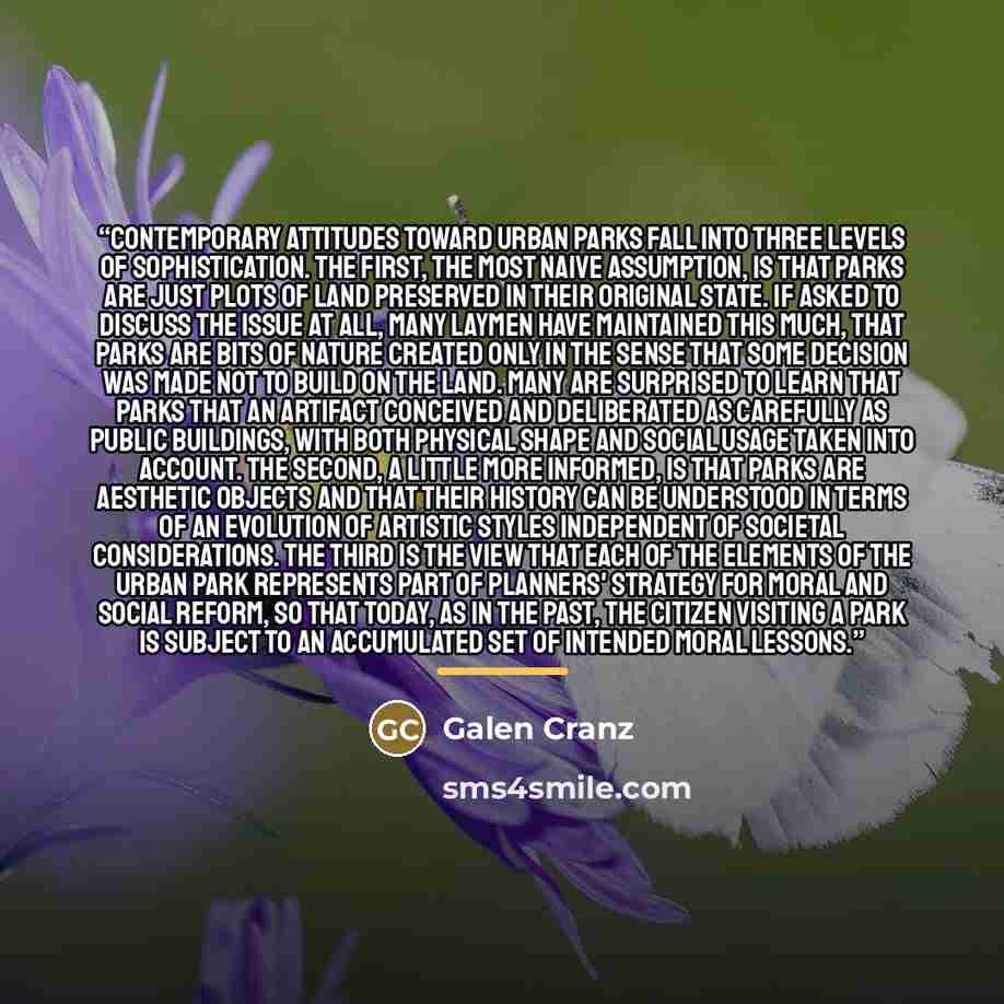 “Contemporary attitudes toward urban parks fall into three levels of sophistication. The first, the most naive assumption, is that parks are just plots of land preserved in their original state. If asked to discuss the issue at all, many laymen have maintained this much, that parks are bits of…” quote by Galen Cranz