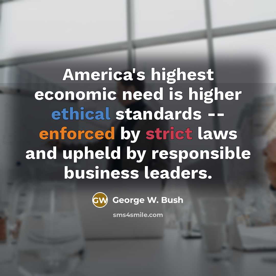 “America's highest economic need is higher ethical standards -- enforced by strict laws and upheld by responsible business leaders.” quote by George W. Bush