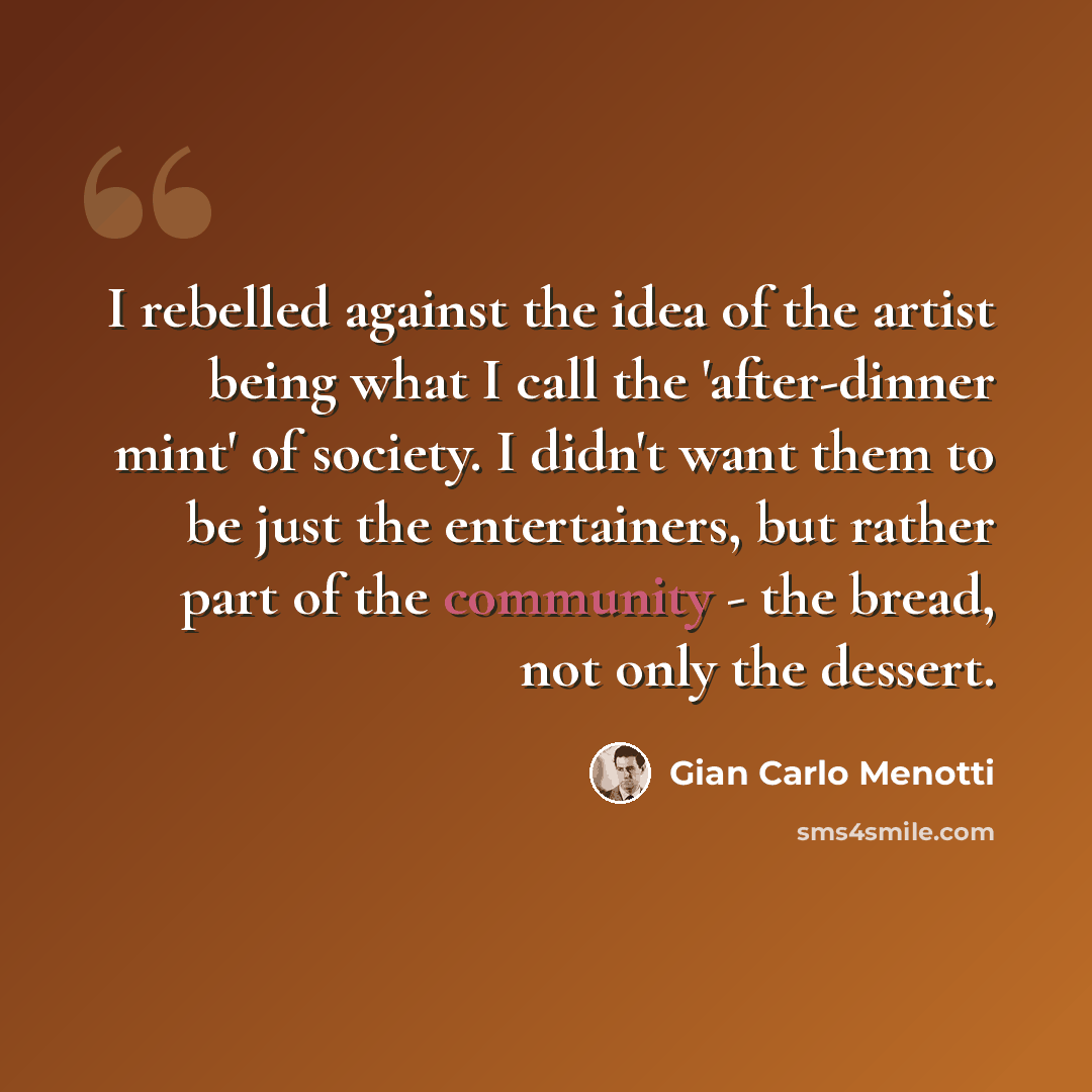“I rebelled against the idea of the artist being what I call the 'after-dinner mint' of society. I didn't want them to be just the entertainers, but rather part of the community - the bread, not only the dessert.” quote by Gian Carlo Menotti