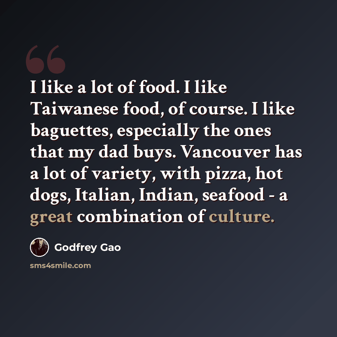 “I like a lot of food. I like Taiwanese food, of course. I like baguettes, especially the ones that my dad buys. Vancouver has a lot of variety, with pizza, hot dogs, Italian, Indian, seafood - a great combination of culture.” quote by Godfrey Gao