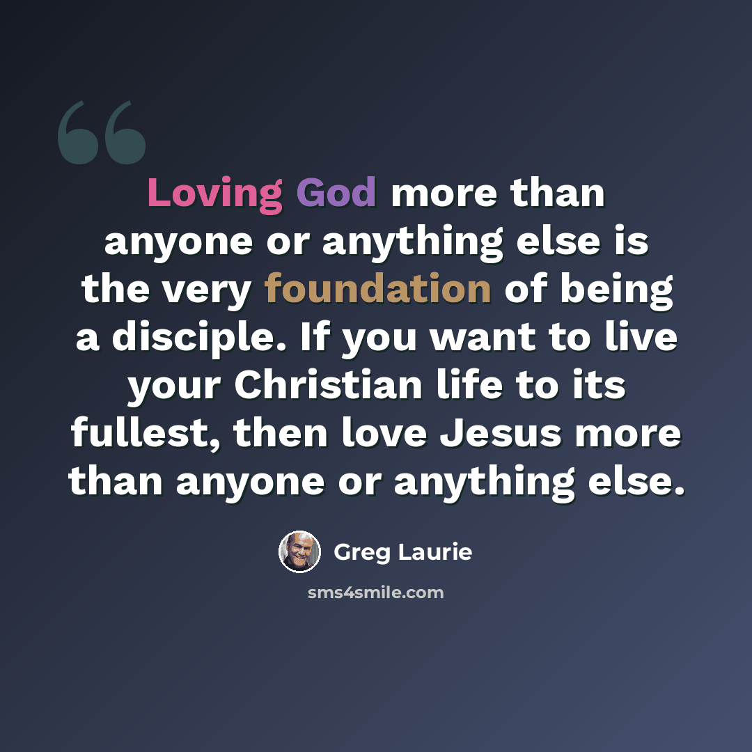 “Loving God more than anyone or anything else is the very foundation of being a disciple. If you want to live your Christian life to its fullest, then love Jesus more than anyone or anything else.” quote by Greg Laurie