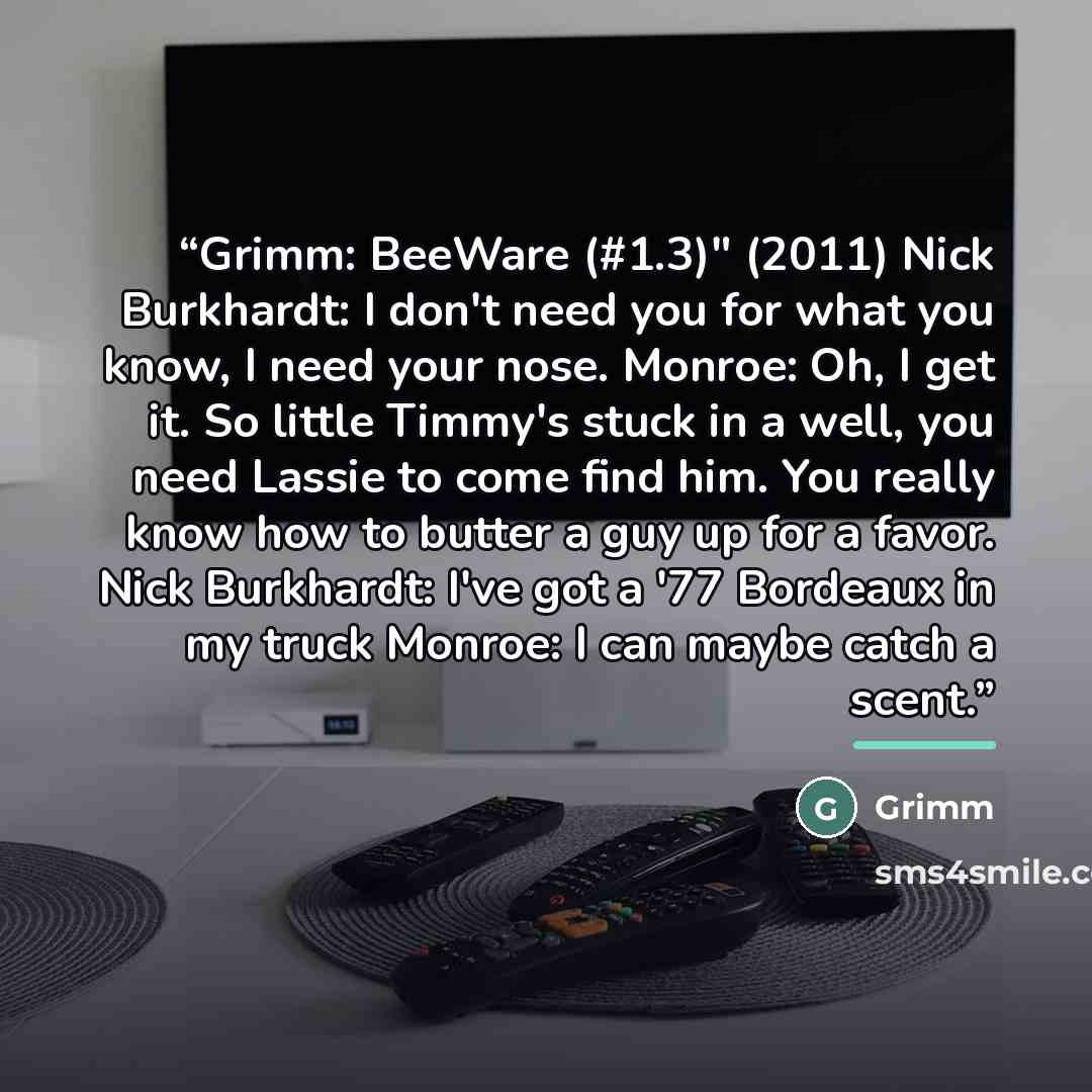 “Grimm: BeeWare (#1.3)" (2011) Nick Burkhardt: I don't need you for what you know, I need your nose. Monroe: Oh, I get it. So little Timmy's stuck in a well, you need Lassie to come find him. You really know how to butter a guy up for a favor. Nick Burkhardt: I've got a '77 Bordeaux in my truck…” quote by Grimm