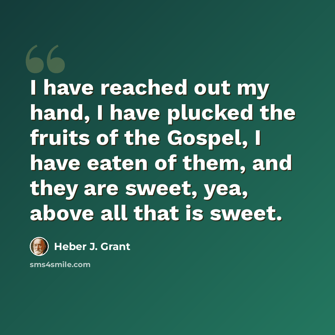“I have reached out my hand, I have plucked the fruits of the Gospel, I have eaten of them, and they are sweet, yea, above all that is sweet.” quote by Heber J. Grant
