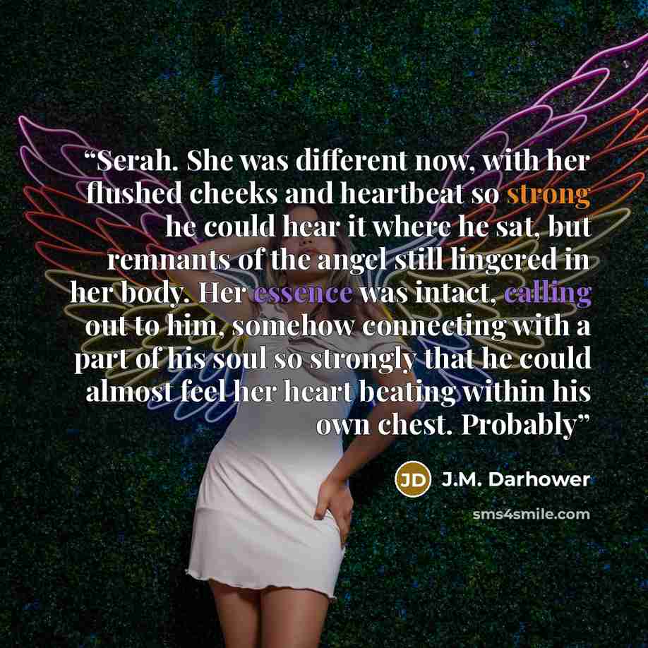 “Serah. She was different now, with her flushed cheeks and heartbeat so strong he could hear it where he sat, but remnants of the angel still lingered in her body. Her essence was intact, calling out to him, somehow connecting with a part of his soul so strongly that he could almost feel her heart…” quote by J.M. Darhower