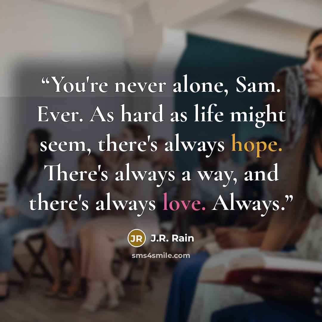 “You're never alone, Sam. Ever. As hard as life might seem, there's always hope. There's always a way, and there's always love. Always.” quote by J.R. Rain