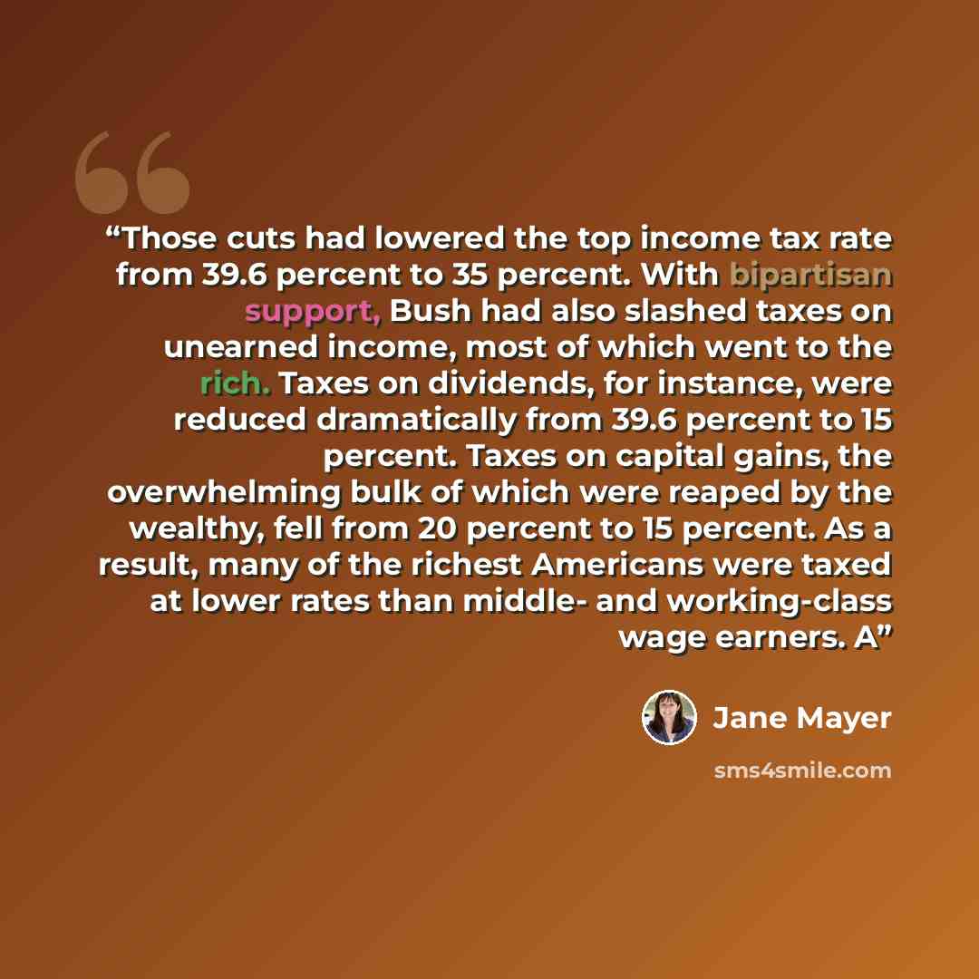 “Those cuts had lowered the top income tax rate from 39.6 percent to 35 percent. With bipartisan support, Bush had also slashed taxes on unearned income, most of which went to the rich. Taxes on dividends, for instance, were reduced dramatically from 39.6 percent to 15 percent. Taxes on capital…” quote by Jane Mayer