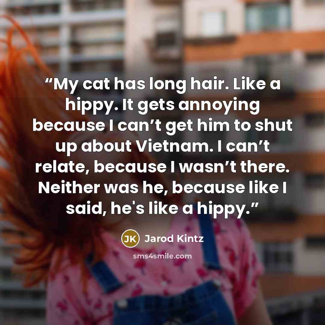 “My cat has long hair. Like a hippy. It gets annoying because I can’t get him to shut up about Vietnam. I can’t relate, because I wasn’t there. Neither was he, because like I said, he's like a hippy.” quote by Jarod Kintz