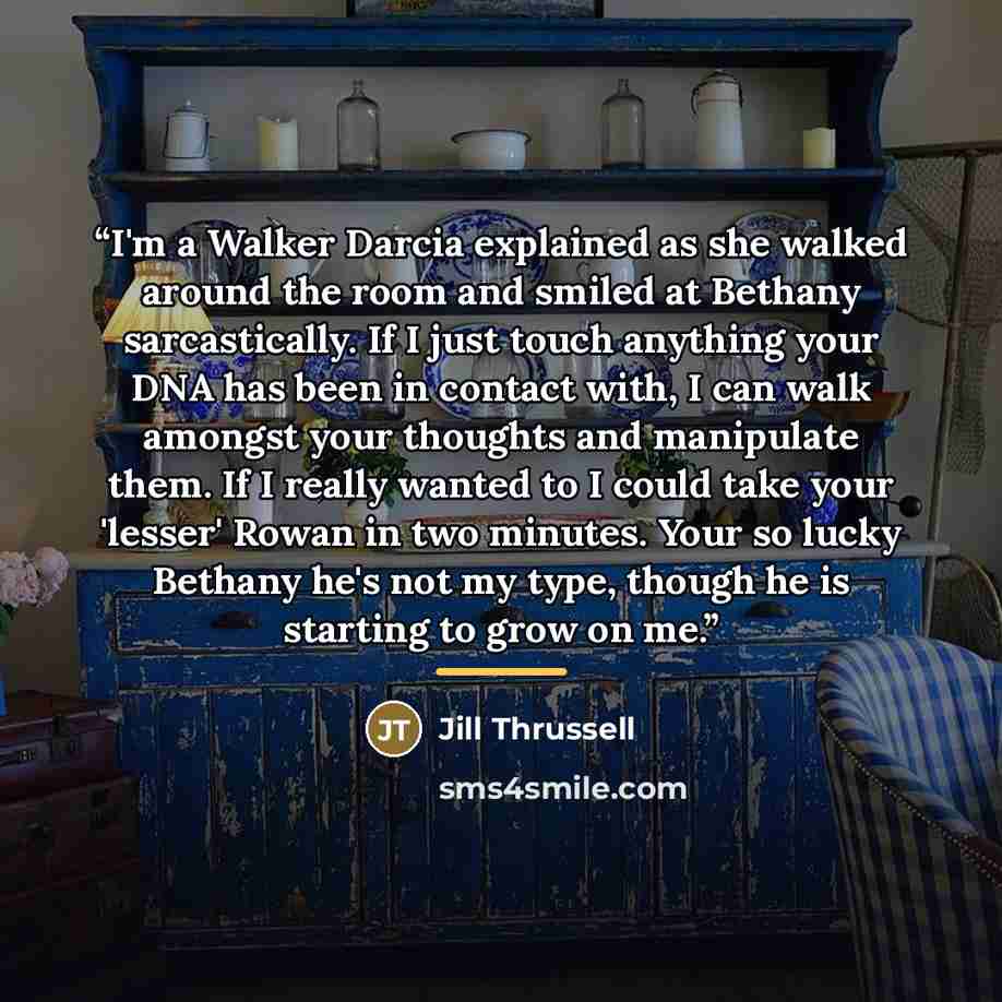 “I'm a Walker Darcia explained as she walked around the room and smiled at Bethany sarcastically. If I just touch anything your DNA has been in contact with, I can walk amongst your thoughts and manipulate them. If I really wanted to I could take your 'lesser' Rowan in two minutes. Your so lucky…” quote by Jill Thrussell