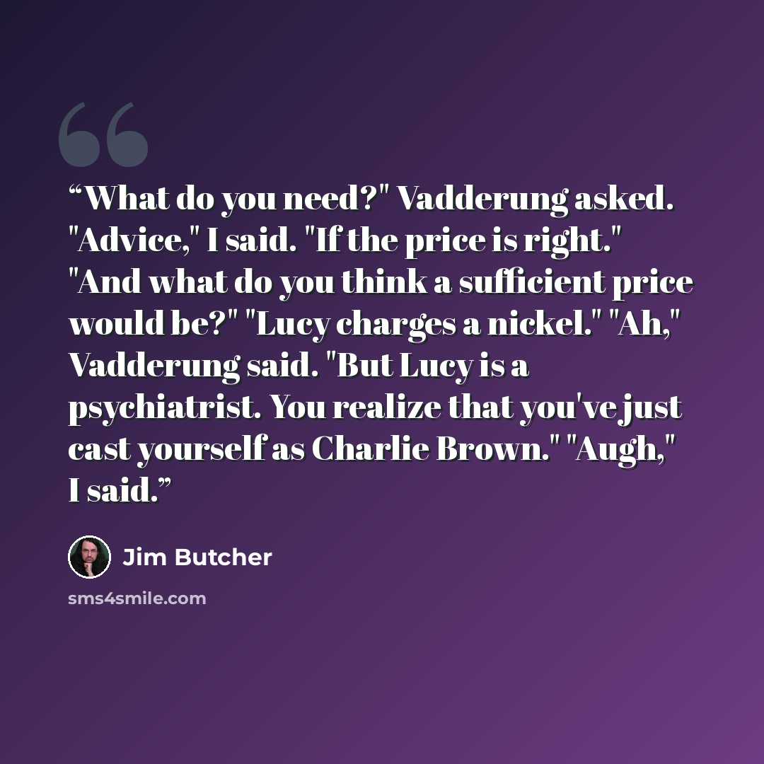 “What do you need?" Vadderung asked. "Advice," I said. "If the price is right." "And what do you think a sufficient price would be?" "Lucy charges a nickel." "Ah," Vadderung said. "But Lucy is a psychiatrist. You realize that you've just cast yourself as Charlie Brown." "Augh," I said.” quote by Jim Butcher
