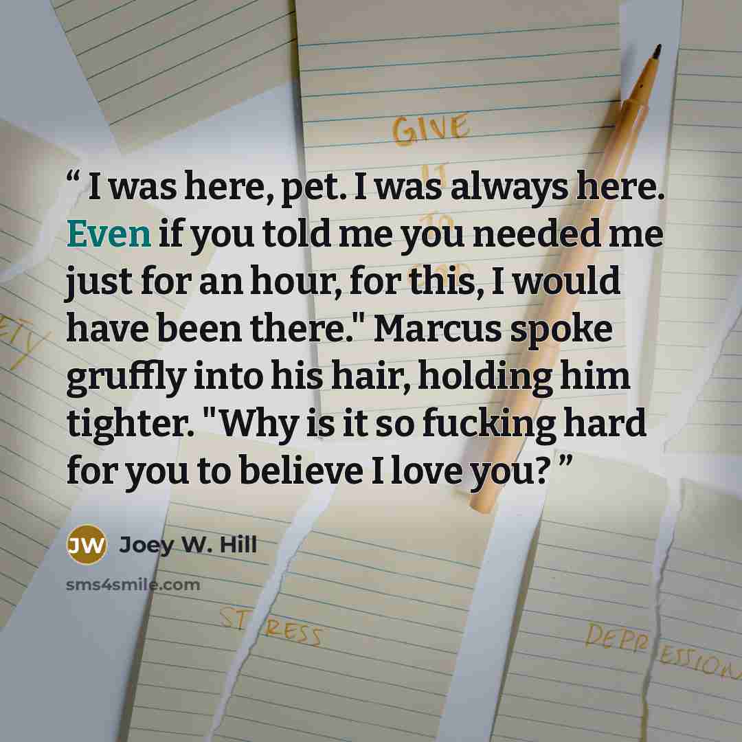 “I was here, pet. I was always here. Even if you told me you needed me just for an hour, for this, I would have been there." Marcus spoke gruffly into his hair, holding him tighter. "Why is it so fucking hard for you to believe I love you?” quote by Joey W. Hill