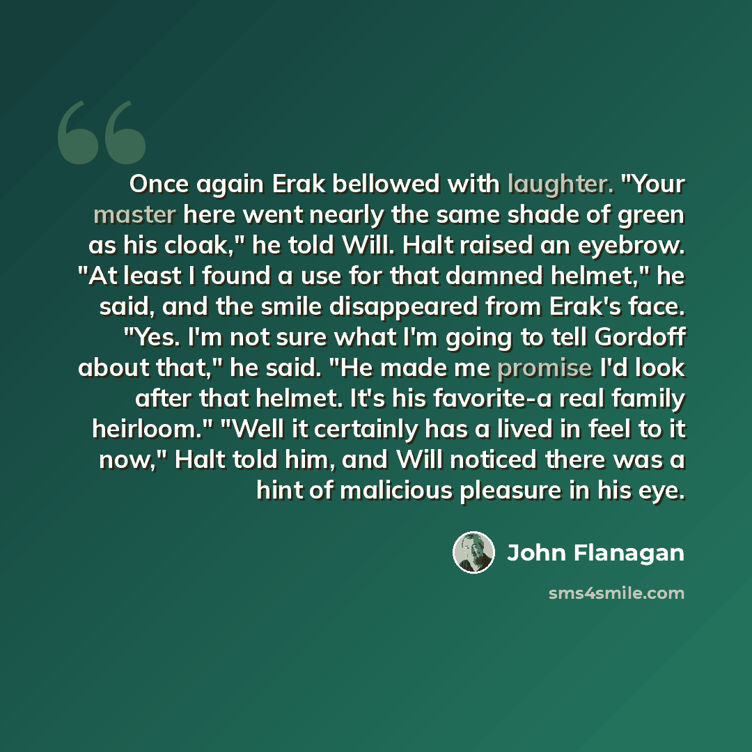 “Once again Erak bellowed with laughter. "Your master here went nearly the same shade of green as his cloak," he told Will. Halt raised an eyebrow. "At least I found a use for that damned helmet," he said, and the smile disappeared from Erak's face. "Yes. I'm not sure what I'm going to tell Gordoff…” quote by John Flanagan
