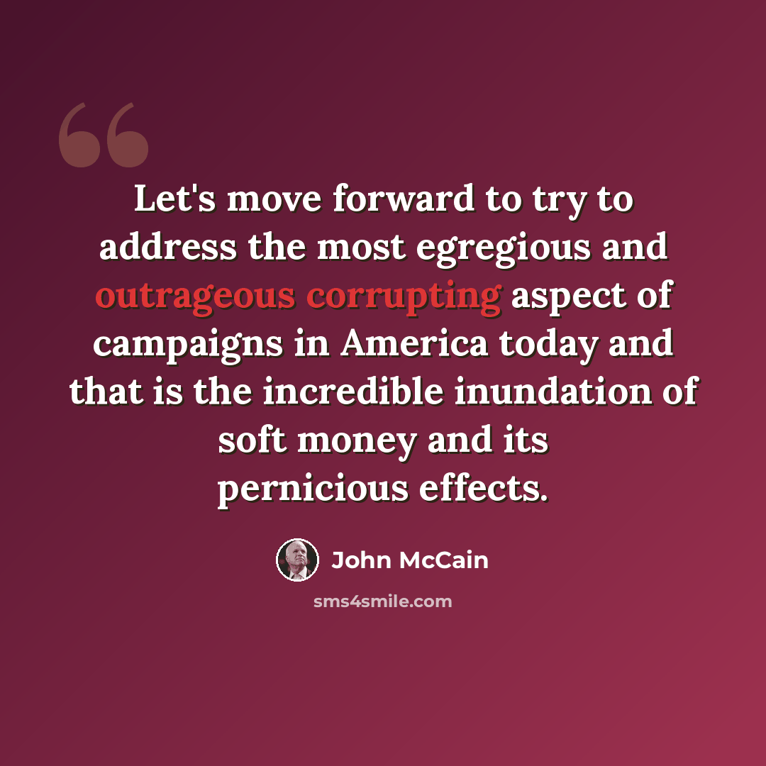 “Let's move forward to try to address the most egregious and outrageous corrupting aspect of campaigns in America today and that is the incredible inundation of soft money and its pernicious effects.” quote by John McCain