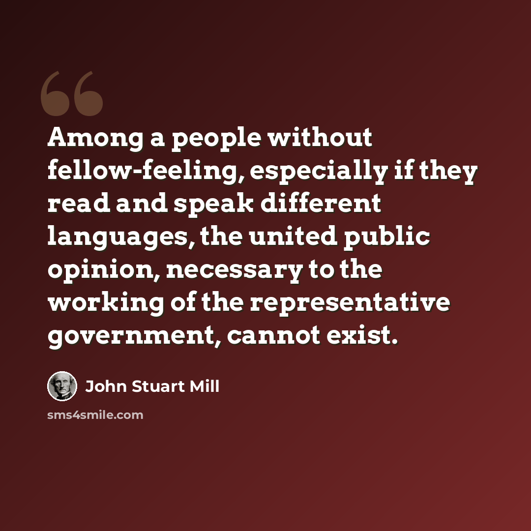 “Among a people without fellow-feeling, especially if they read and speak different languages, the united public opinion, necessary to the working of the representative government, cannot exist.” quote by John Stuart Mill