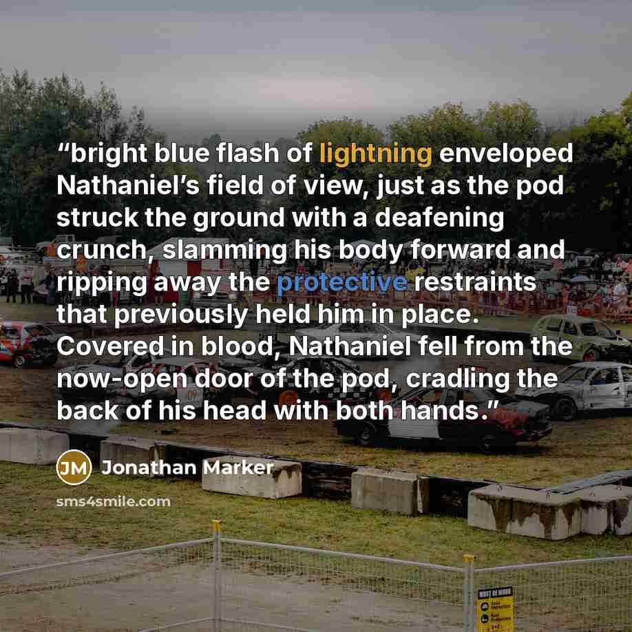 “bright blue flash of lightning enveloped Nathaniel’s field of view, just as the pod struck the ground with a deafening crunch, slamming his body forward and ripping away the protective restraints that previously held him in place. Covered in blood, Nathaniel fell from the now-open door of the pod…” quote by Jonathan Marker
