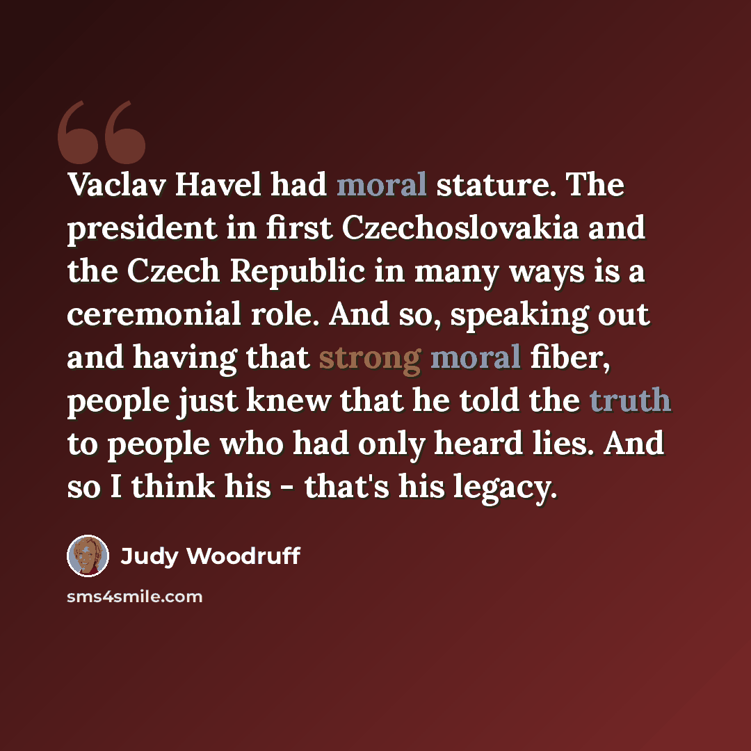 “Vaclav Havel had moral stature. The president in first Czechoslovakia and the Czech Republic in many ways is a ceremonial role. And so, speaking out and having that strong moral fiber, people just knew that he told the truth to people who had only heard lies. And so I think his - that's his legacy.” quote by Judy Woodruff