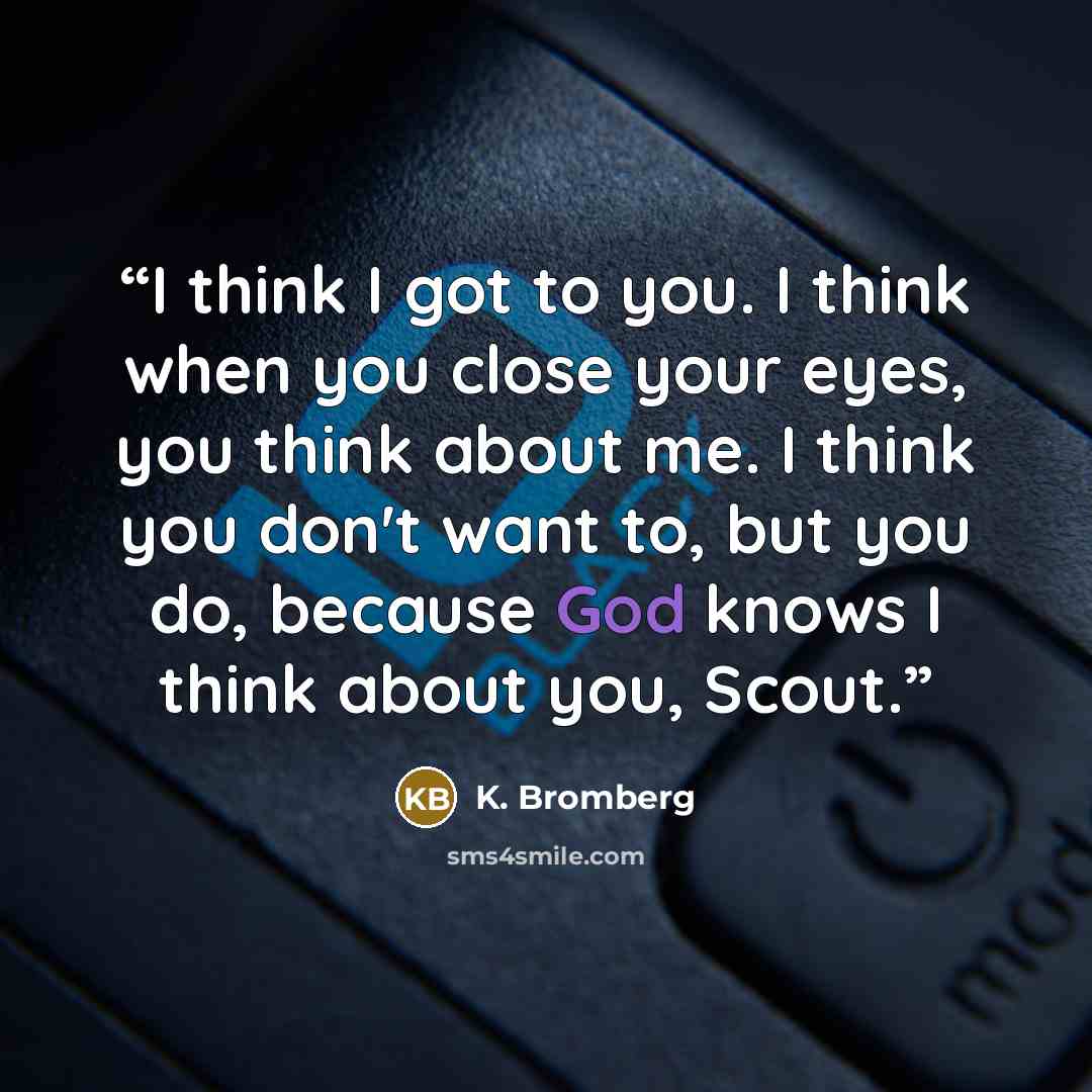“I think I got to you. I think when you close your eyes, you think about me. I think you don't want to, but you do, because God knows I think about you, Scout.” quote by K. Bromberg