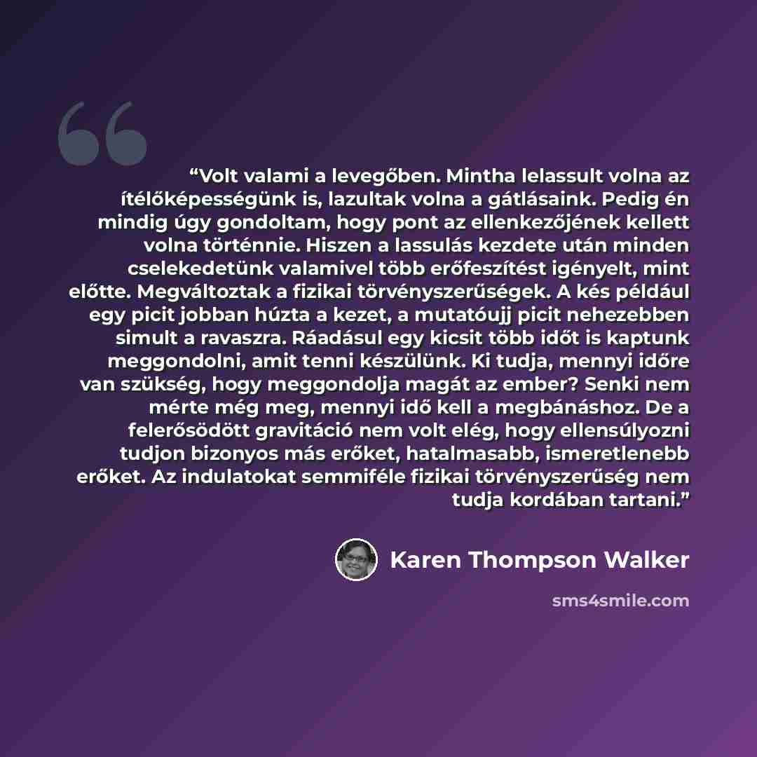 “Volt valami a levegőben. Mintha lelassult volna az ítélőképességünk is, lazultak volna a gátlásaink. Pedig én mindig úgy gondoltam, hogy pont az ellenkezőjének kellett volna történnie. Hiszen a lassulás kezdete után minden cselekedetünk valamivel több erőfeszítést igényelt, mint előtte…” quote by Karen Thompson Walker