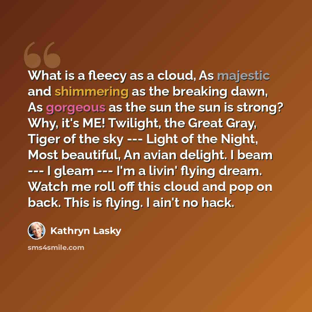 “What is a fleecy as a cloud, As majestic and shimmering as the breaking dawn, As gorgeous as the sun the sun is strong? Why, it's ME! Twilight, the Great Gray, Tiger of the sky --- Light of the Night, Most beautiful, An avian delight. I beam --- I gleam --- I'm a livin' flying dream. Watch me roll…” quote by Kathryn Lasky