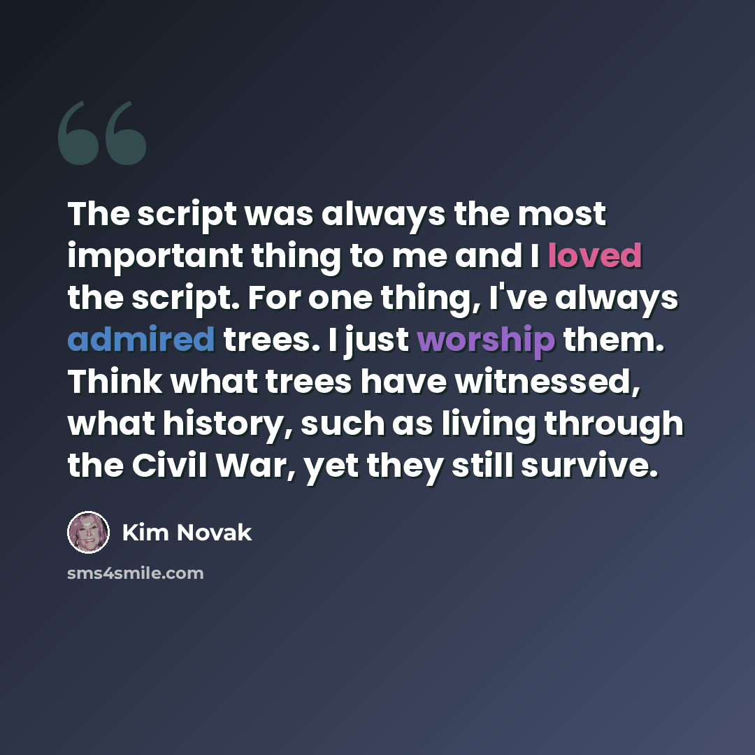 “The script was always the most important thing to me and I loved the script. For one thing, I've always admired trees. I just worship them. Think what trees have witnessed, what history, such as living through the Civil War, yet they still survive.” quote by Kim Novak