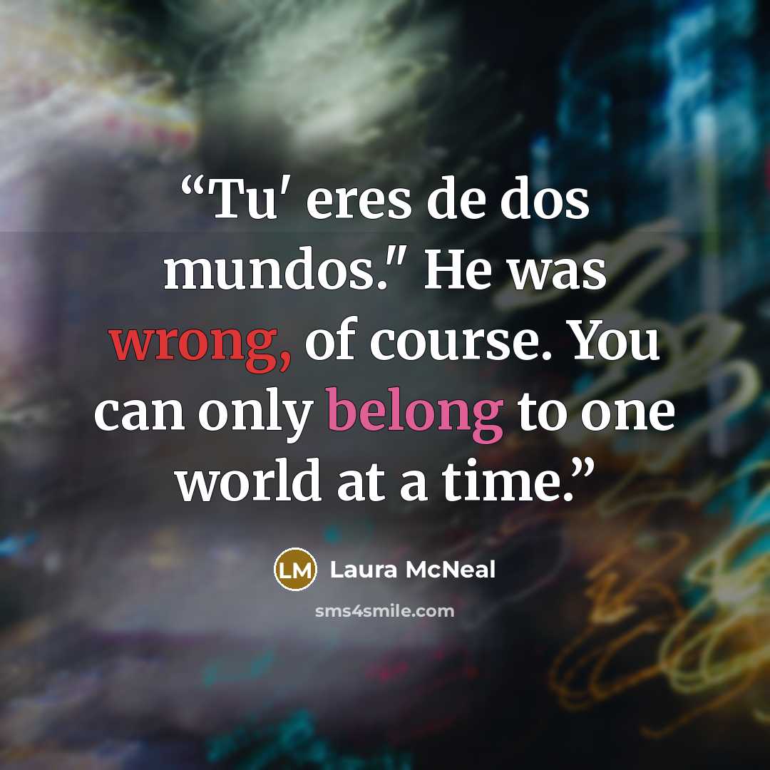 “Tu' eres de dos mundos." He was wrong, of course. You can only belong to one world at a time.” quote by Laura McNeal