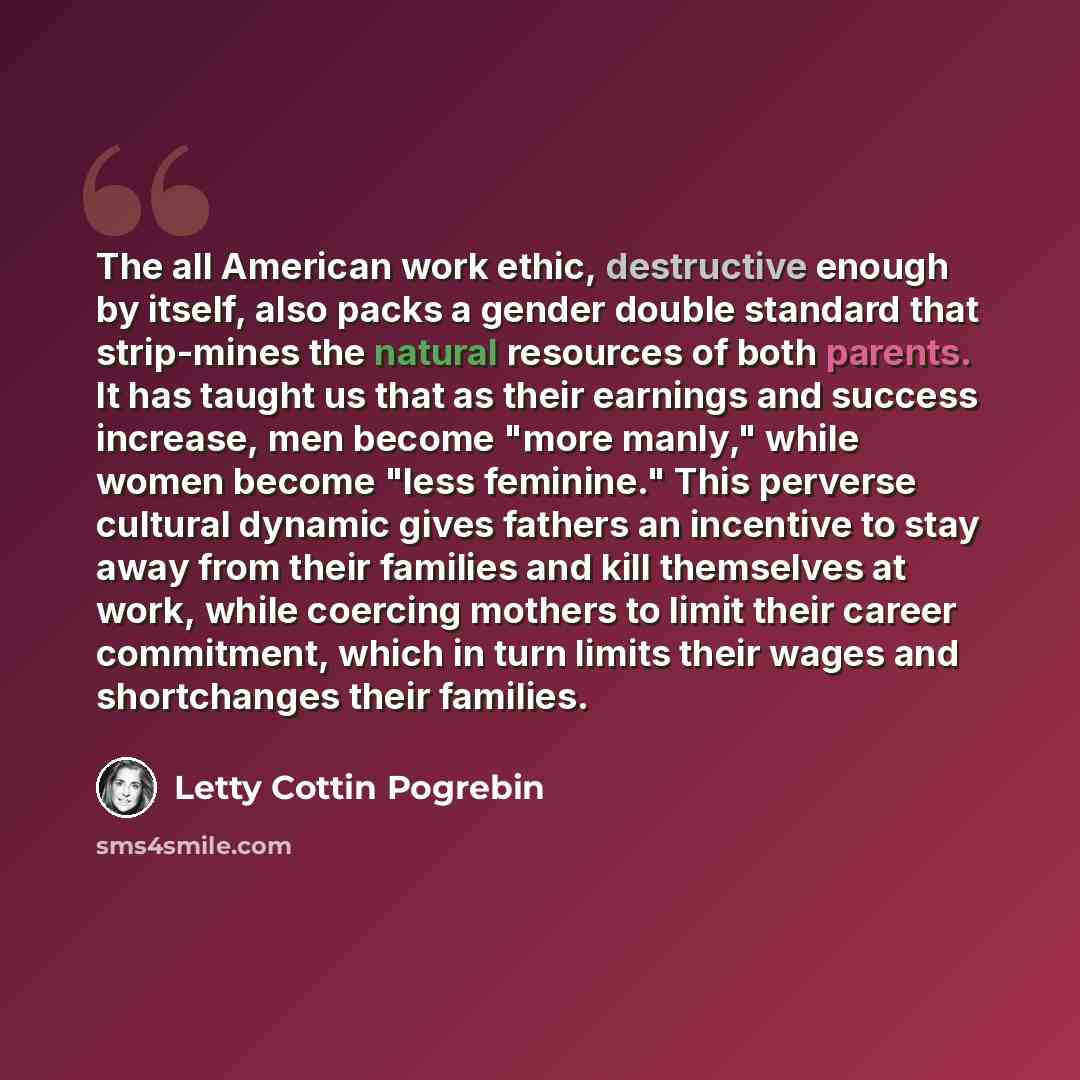“The all American work ethic, destructive enough by itself, also packs a gender double standard that strip-mines the natural resources of both parents. It has taught us that as their earnings and success increase, men become "more manly," while women become "less feminine." This perverse cultural…” quote by Letty Cottin Pogrebin