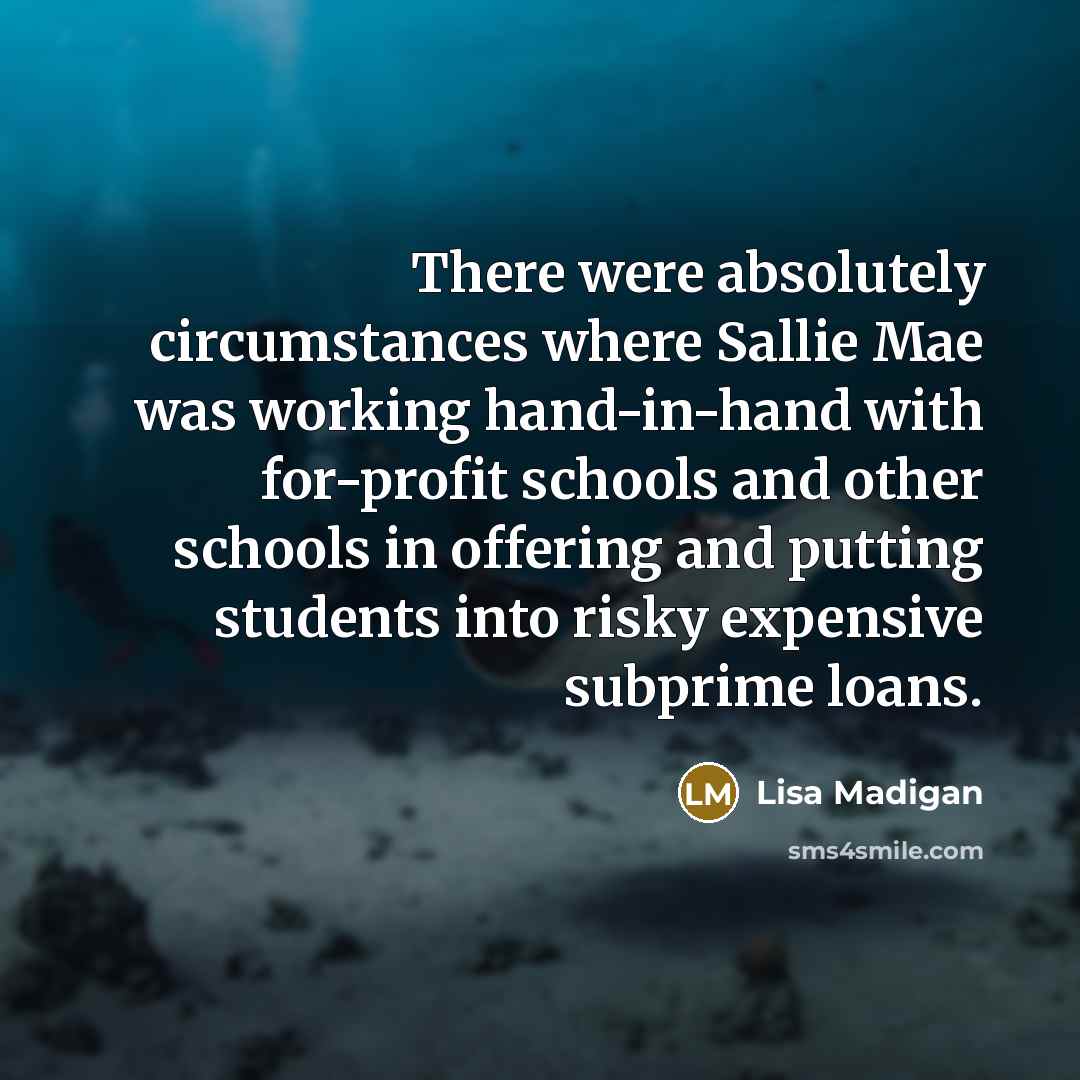 “There were absolutely circumstances where Sallie Mae was working hand-in-hand with for-profit schools and other schools in offering and putting students into risky expensive subprime loans.” quote by Lisa Madigan