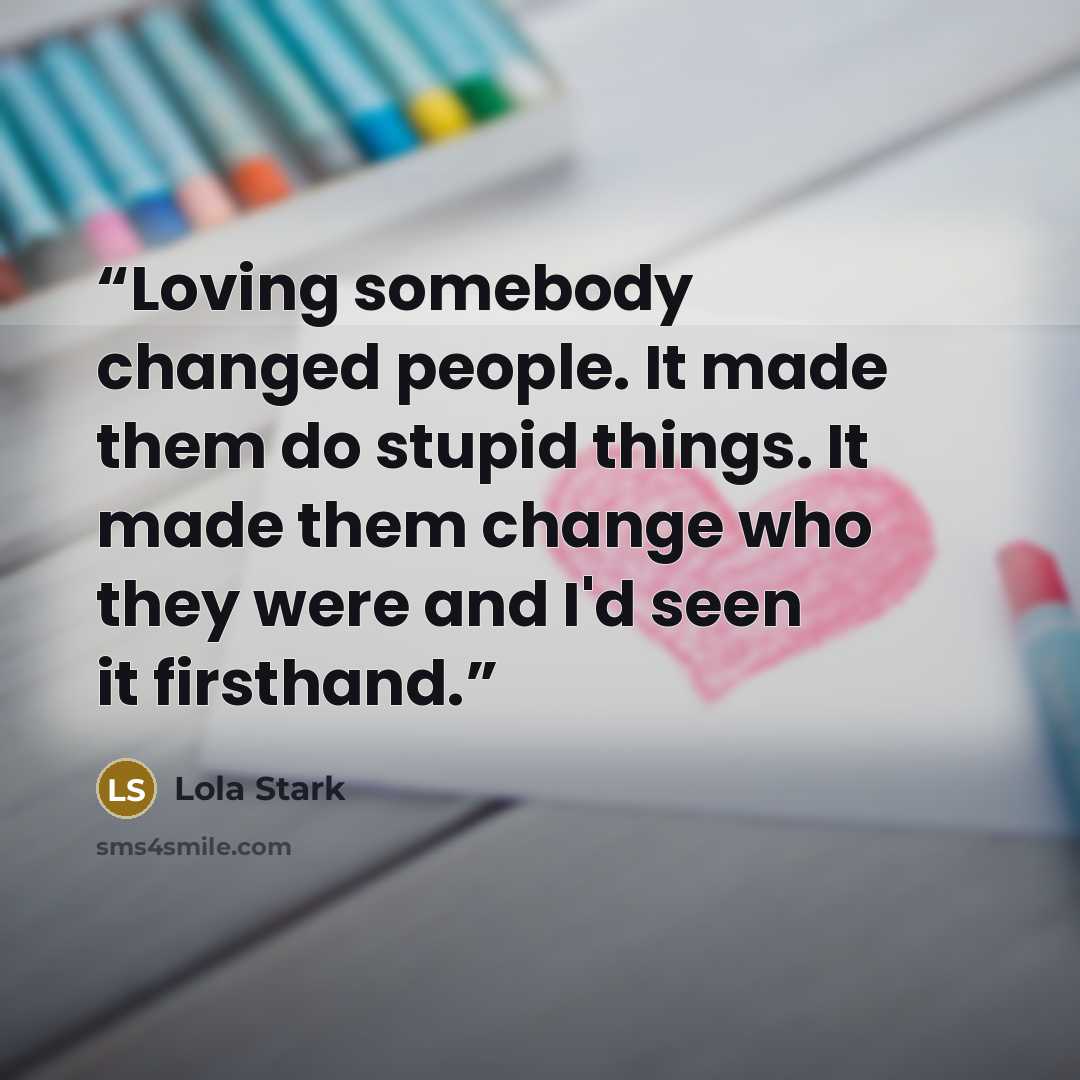 “Loving somebody changed people. It made them do stupid things. It made them change who they were and I'd seen it firsthand.” quote by Lola Stark