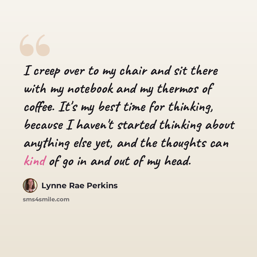 “I creep over to my chair and sit there with my notebook and my thermos of coffee. It's my best time for thinking, because I haven't started thinking about anything else yet, and the thoughts can kind of go in and out of my head.” quote by Lynne Rae Perkins