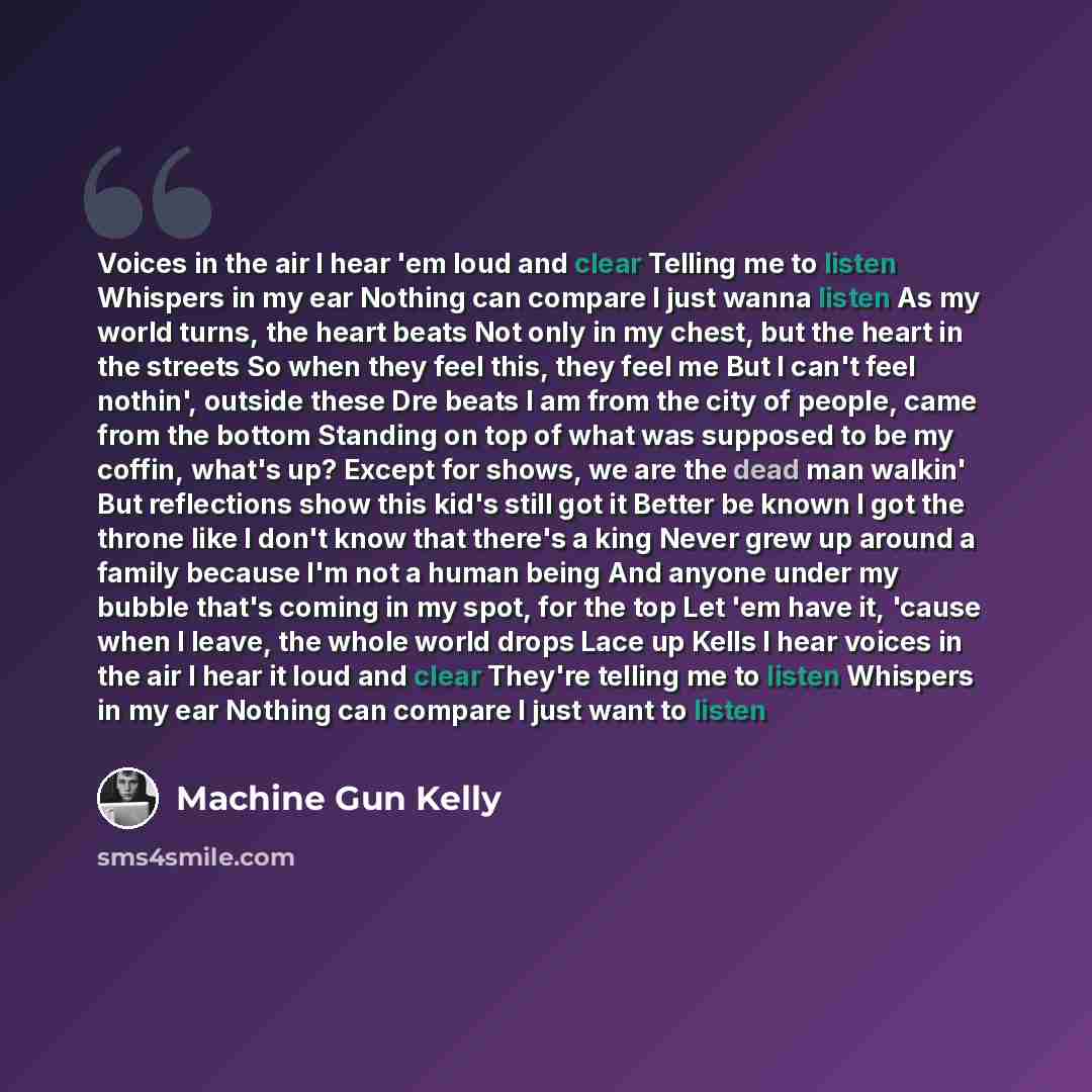 “Voices in the air I hear 'em loud and clear Telling me to listen Whispers in my ear Nothing can compare I just wanna listen As my world turns, the heart beats Not only in my chest, but the heart in the streets So when they feel this, they feel me But I can't feel nothin', outside these Dre beats I…” quote by Machine Gun Kelly