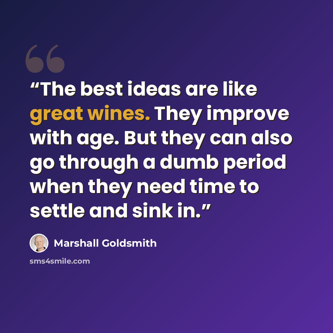 “The best ideas are like great wines. They improve with age. But they can also go through a dumb period when they need time to settle and sink in.” quote by Marshall Goldsmith