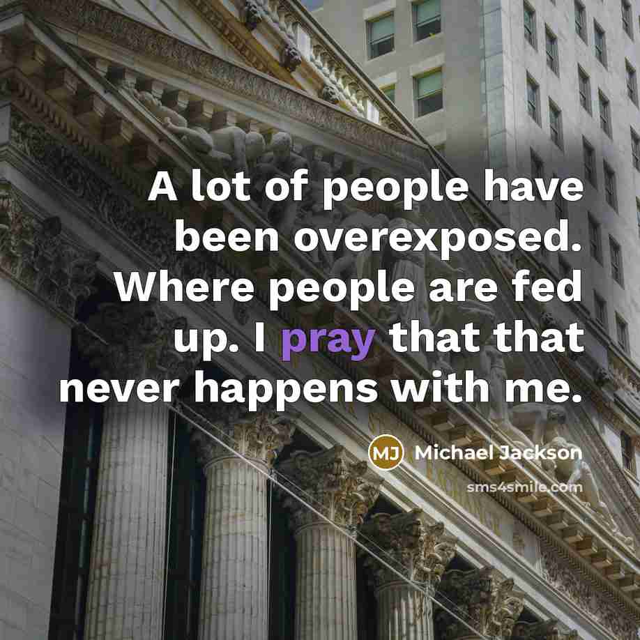 “A lot of people have been overexposed. Where people are fed up. I pray that that never happens with me.” quote by Michael Jackson