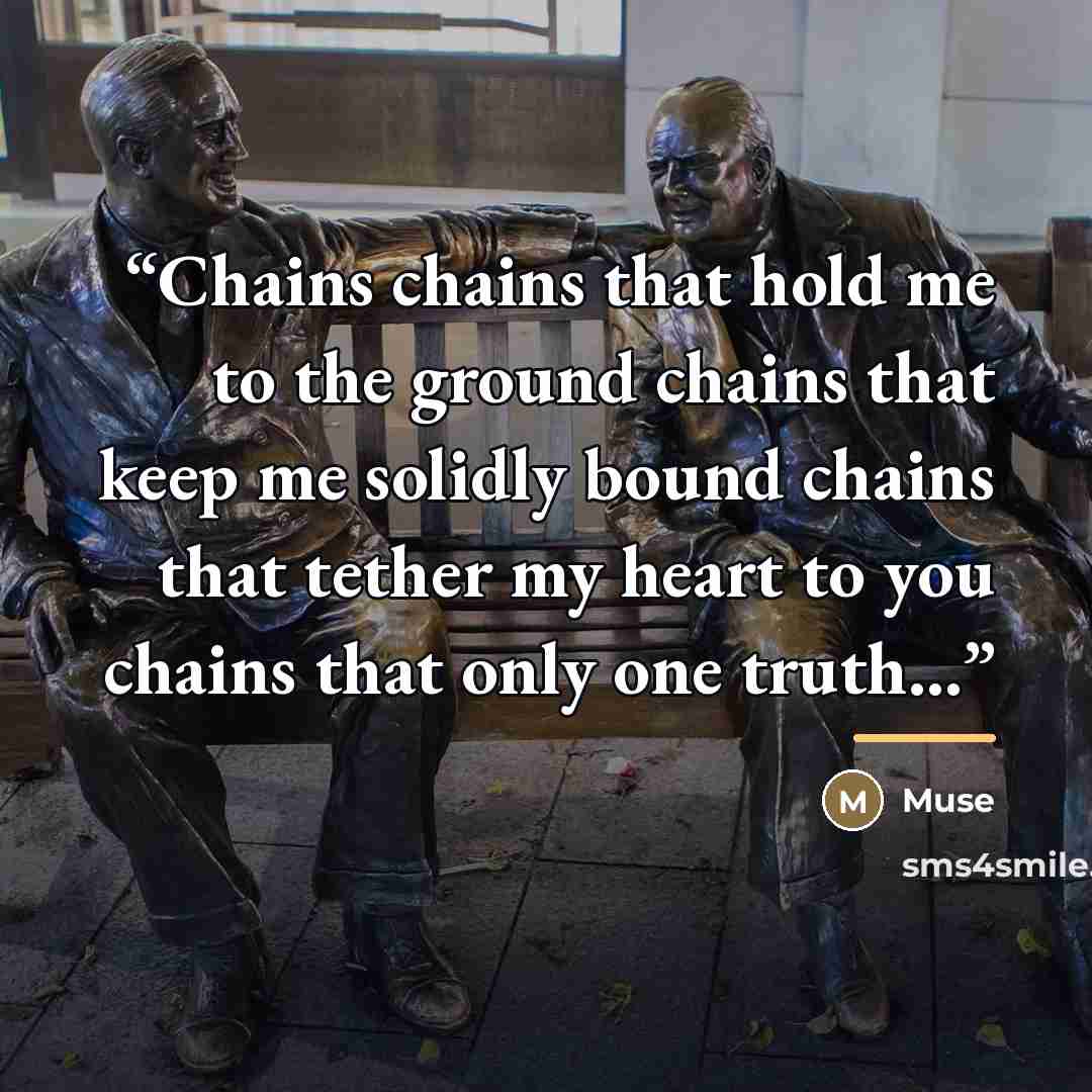 “Chains chains that hold me to the ground chains that keep me solidly bound chains that tether my heart to you chains that only one truth...” quote by Muse