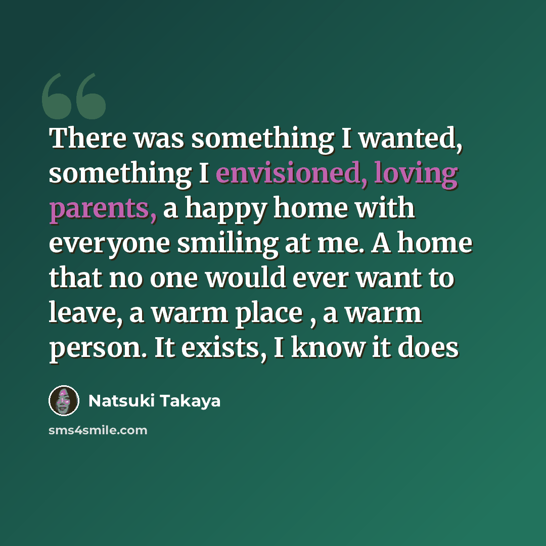 “There was something I wanted, something I envisioned, loving parents, a happy home with everyone smiling at me. A home that no one would ever want to leave, a warm place , a warm person. It exists, I know it does” quote by Natsuki Takaya